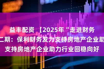 益丰配资 【2025年“走进财务公司”活动】第二期：保利财务发力支持房地产企业助力行业回稳向好
