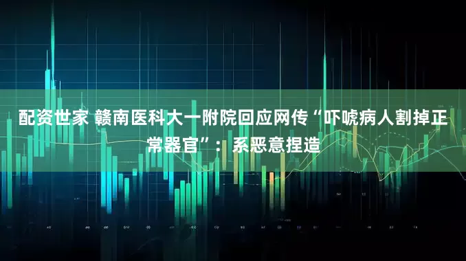 配资世家 赣南医科大一附院回应网传“吓唬病人割掉正常器官”：系恶意捏造