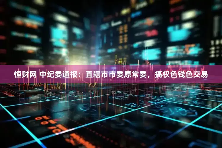 恒财网 中纪委通报：直辖市市委原常委，搞权色钱色交易