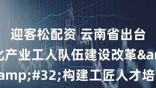 迎客松配资 云南省出台措施深化产业工人队伍建设改革&#32;构建工匠人才培育新格局
