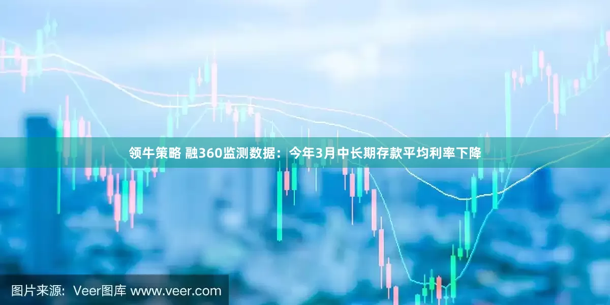 领牛策略 融360监测数据：今年3月中长期存款平均利率下降