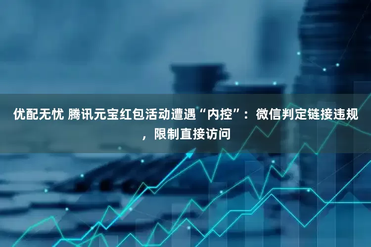 优配无忧 腾讯元宝红包活动遭遇“内控”：微信判定链接违规，限制直接访问