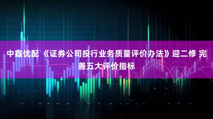 中鑫优配 《证券公司投行业务质量评价办法》迎二修 完善五大评价指标